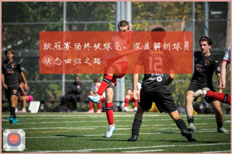 欧冠赛场终破球荒，深度解析球员状态回归之路