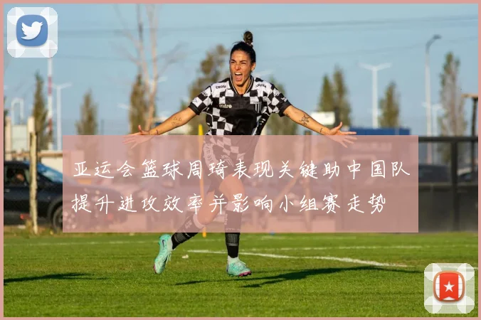 亚运会篮球周琦表现关键助中国队提升进攻效率并影响小组赛走势