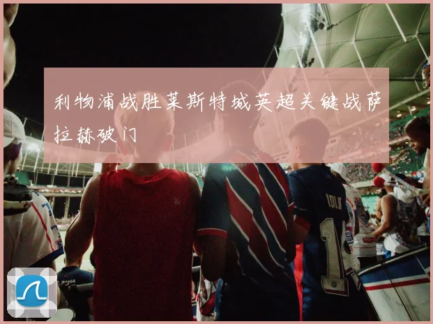 利物浦战胜莱斯特城英超关键战萨拉赫破门