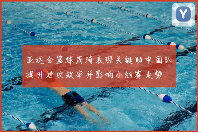 亚运会篮球周琦表现关键助中国队提升进攻效率并影响小组赛走势
