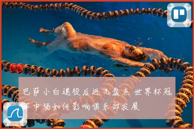 巴萨小白退役后近况盘点 世界杯冠军中场如何影响俱乐部发展