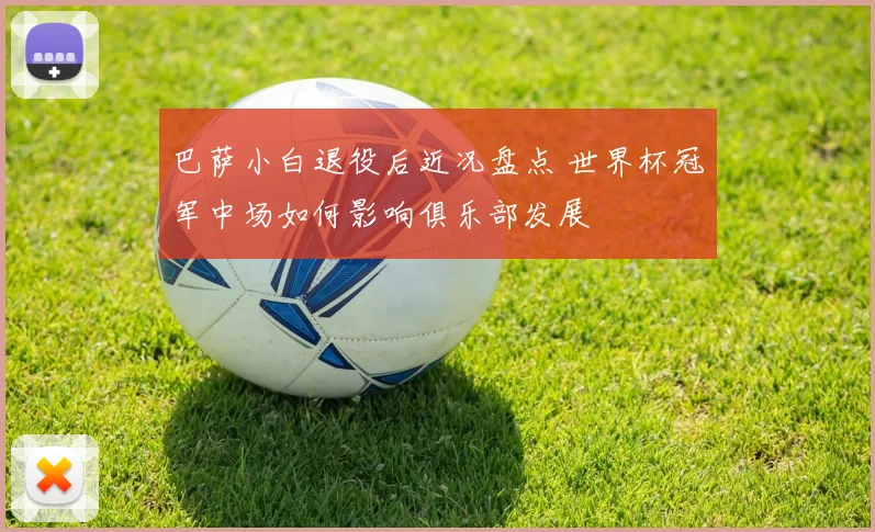 巴萨小白退役后近况盘点 世界杯冠军中场如何影响俱乐部发展